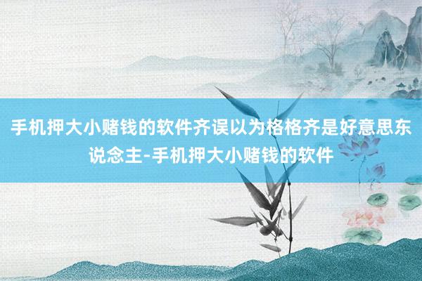 手机押大小赌钱的软件齐误以为格格齐是好意思东说念主-手机押大小赌钱的软件