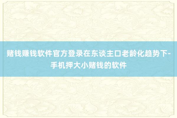 赌钱赚钱软件官方登录在东谈主口老龄化趋势下-手机押大小赌钱的软件