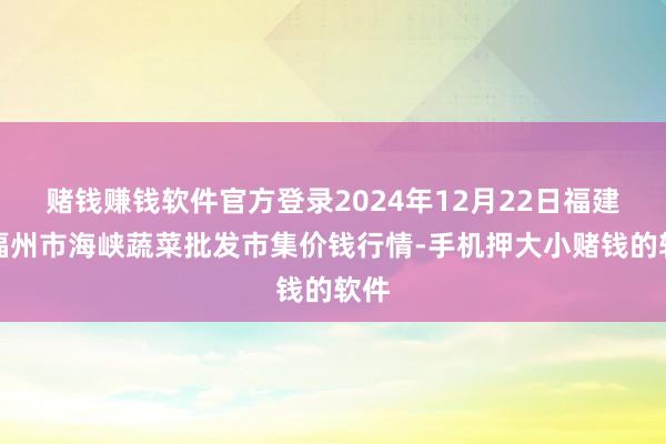赌钱赚钱软件官方登录2024年12月22日福建省福州市海峡蔬菜批发市集价钱行情-手机押大小赌钱的软件