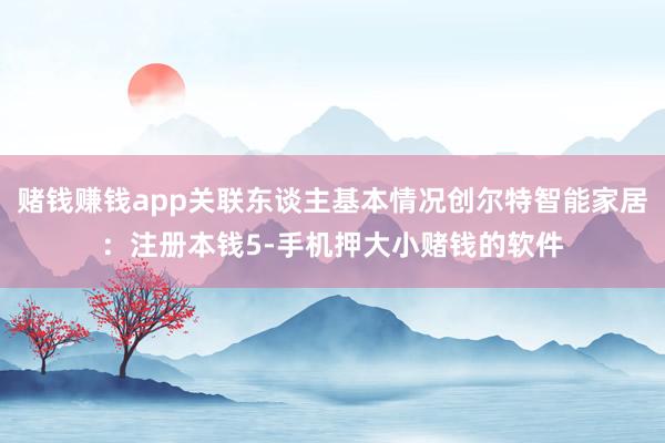 赌钱赚钱app关联东谈主基本情况创尔特智能家居：注册本钱5-手机押大小赌钱的软件