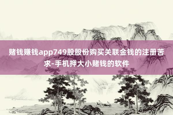 赌钱赚钱app749股股份购买关联金钱的注册苦求-手机押大小赌钱的软件