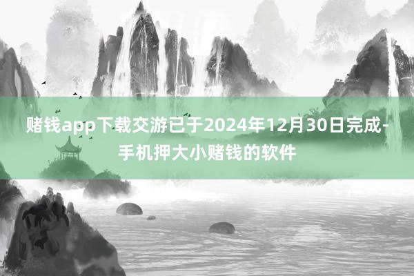 赌钱app下载交游已于2024年12月30日完成-手机押大小赌钱的软件