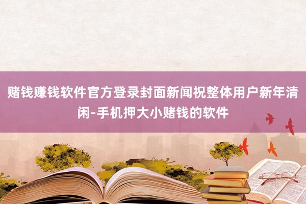 赌钱赚钱软件官方登录封面新闻祝整体用户新年清闲-手机押大小赌钱的软件