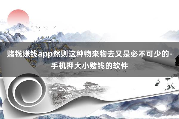 赌钱赚钱app然则这种物来物去又是必不可少的-手机押大小赌钱的软件