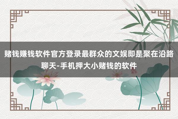 赌钱赚钱软件官方登录最群众的文娱即是聚在沿路聊天-手机押大小赌钱的软件