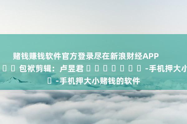 赌钱赚钱软件官方登录尽在新浪财经APP            						包袱剪辑：卢昱君 							-手机押大小赌钱的软件