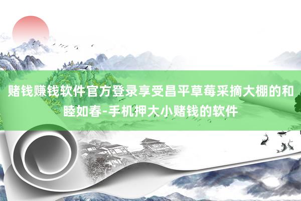 赌钱赚钱软件官方登录享受昌平草莓采摘大棚的和睦如春-手机押大小赌钱的软件