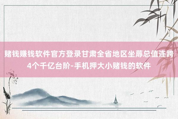 赌钱赚钱软件官方登录甘肃全省地区坐蓐总值连跨4个千亿台阶-手机押大小赌钱的软件