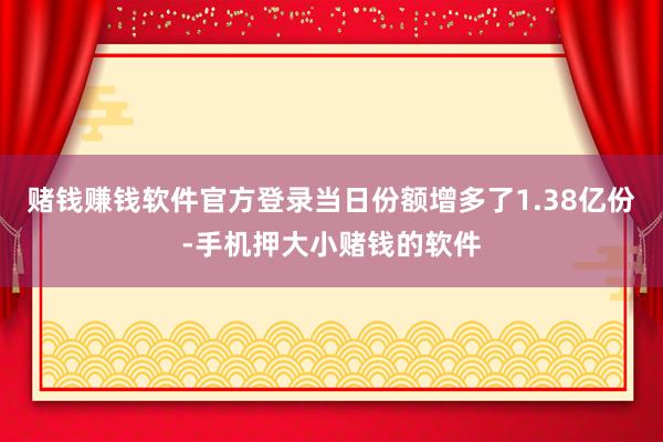 赌钱赚钱软件官方登录当日份额增多了1.38亿份-手机押大小赌钱的软件