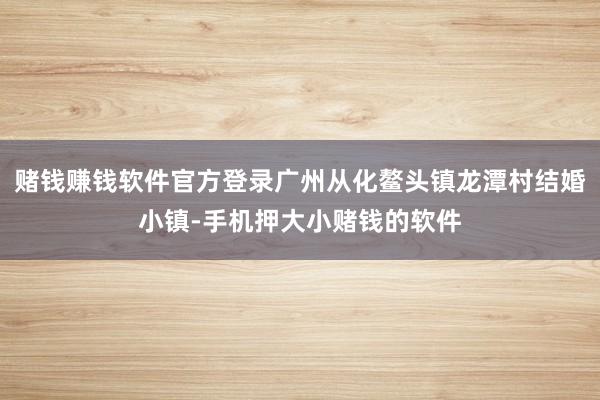 赌钱赚钱软件官方登录广州从化鳌头镇龙潭村结婚小镇-手机押大小赌钱的软件