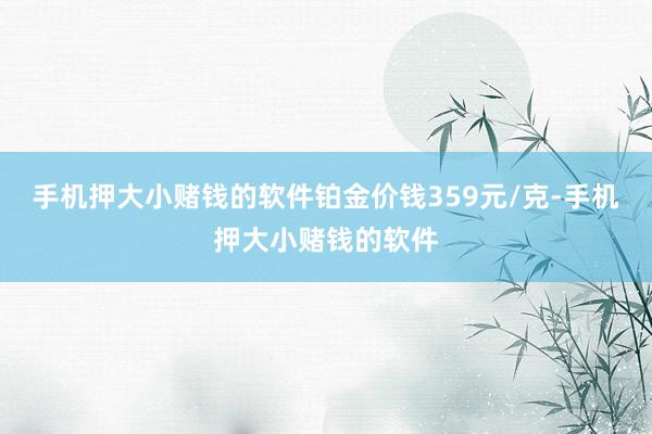 手机押大小赌钱的软件铂金价钱359元/克-手机押大小赌钱的软件