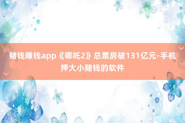 赌钱赚钱app《哪吒2》总票房破131亿元-手机押大小赌钱的软件