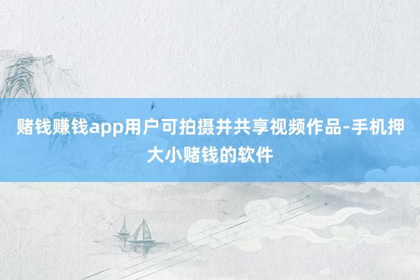 赌钱赚钱app用户可拍摄并共享视频作品-手机押大小赌钱的软件