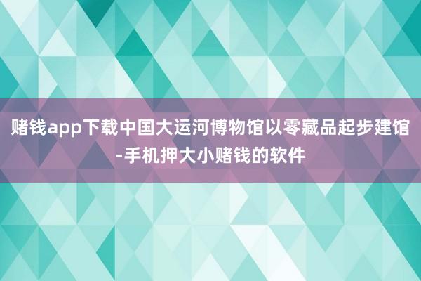 赌钱app下载中国大运河博物馆以零藏品起步建馆-手机押大小赌钱的软件