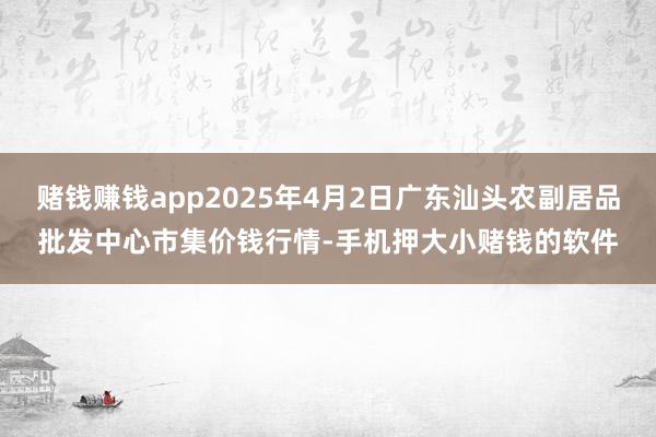 赌钱赚钱app2025年4月2日广东汕头农副居品批发中心市集价钱行情-手机押大小赌钱的软件
