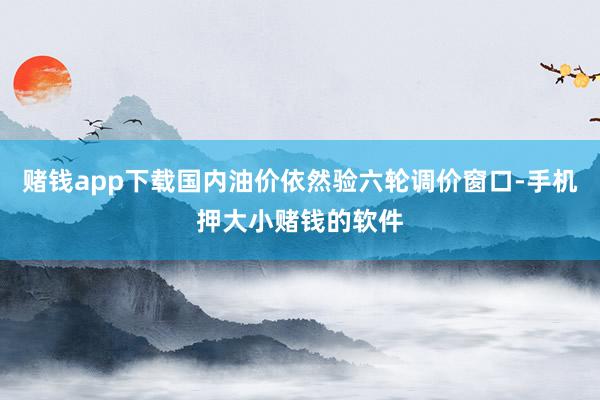 赌钱app下载国内油价依然验六轮调价窗口-手机押大小赌钱的软件