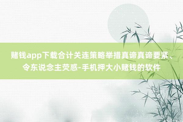 赌钱app下载合计关连策略举措真谛真谛要紧、令东说念主荧惑-手机押大小赌钱的软件