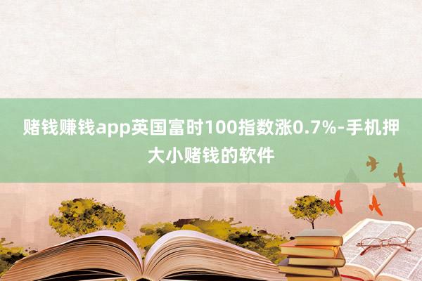 赌钱赚钱app英国富时100指数涨0.7%-手机押大小赌钱的软件