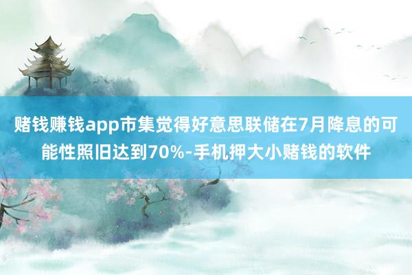 赌钱赚钱app市集觉得好意思联储在7月降息的可能性照旧达到70%-手机押大小赌钱的软件