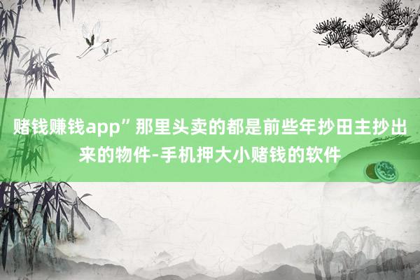 赌钱赚钱app”那里头卖的都是前些年抄田主抄出来的物件-手机押大小赌钱的软件