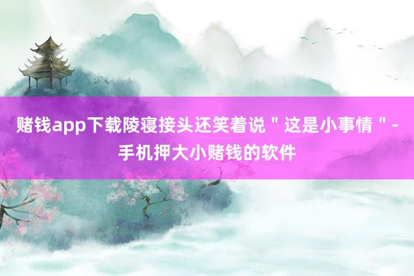 赌钱app下载陵寝接头还笑着说＂这是小事情＂-手机押大小赌钱的软件