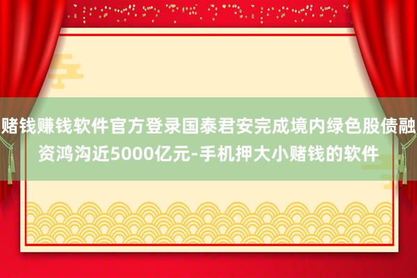 赌钱赚钱软件官方登录国泰君安完成境内绿色股债融资鸿沟近5000亿元-手机押大小赌钱的软件