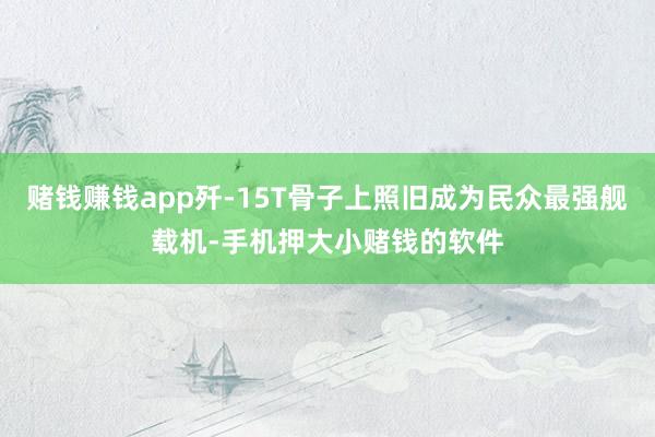 赌钱赚钱app歼-15T骨子上照旧成为民众最强舰载机-手机押大小赌钱的软件