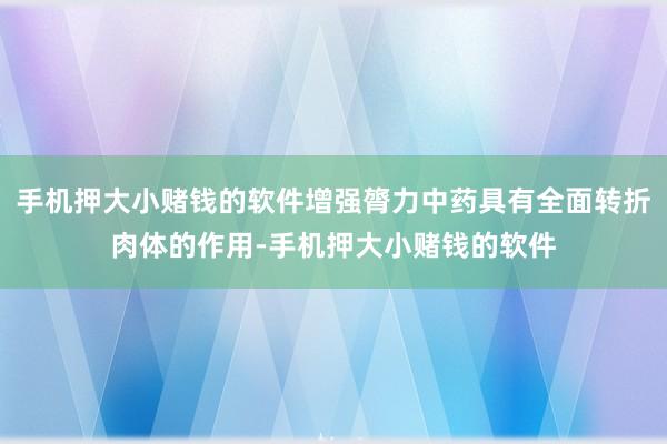 手机押大小赌钱的软件增强膂力中药具有全面转折肉体的作用-手机押大小赌钱的软件