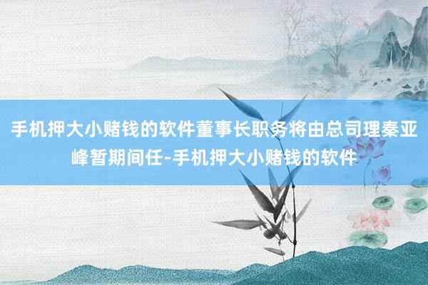 手机押大小赌钱的软件董事长职务将由总司理秦亚峰暂期间任-手机押大小赌钱的软件