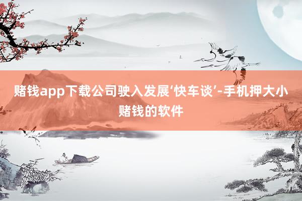 赌钱app下载公司驶入发展‘快车谈’-手机押大小赌钱的软件