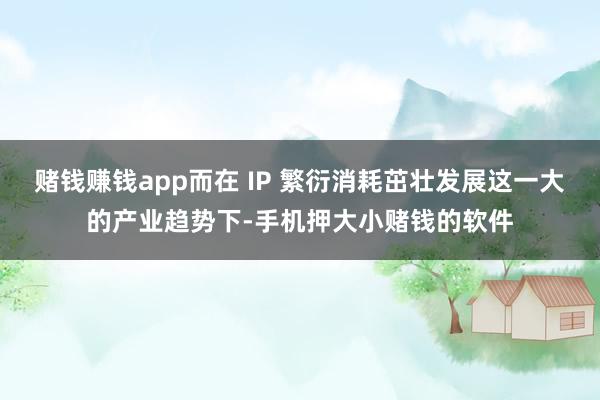 赌钱赚钱app而在 IP 繁衍消耗茁壮发展这一大的产业趋势下-手机押大小赌钱的软件