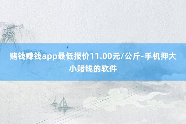赌钱赚钱app最低报价11.00元/公斤-手机押大小赌钱的软件