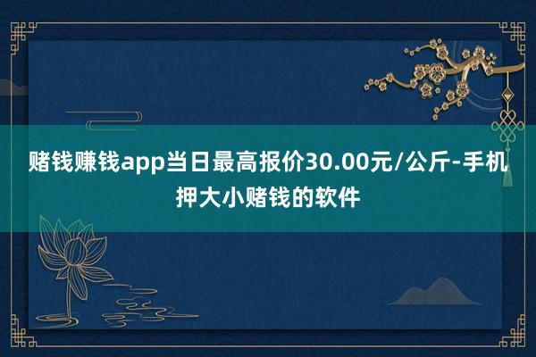 赌钱赚钱app当日最高报价30.00元/公斤-手机押大小赌钱的软件
