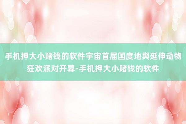 手机押大小赌钱的软件宇宙首届国度地舆延伸动物狂欢派对开幕-手机押大小赌钱的软件