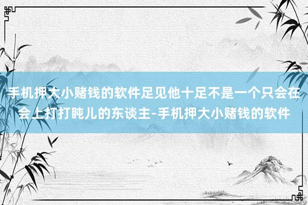 手机押大小赌钱的软件足见他十足不是一个只会在会上打打盹儿的东谈主-手机押大小赌钱的软件