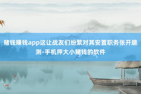赌钱赚钱app这让战友们纷繁对其安置职务张开臆测-手机押大小赌钱的软件