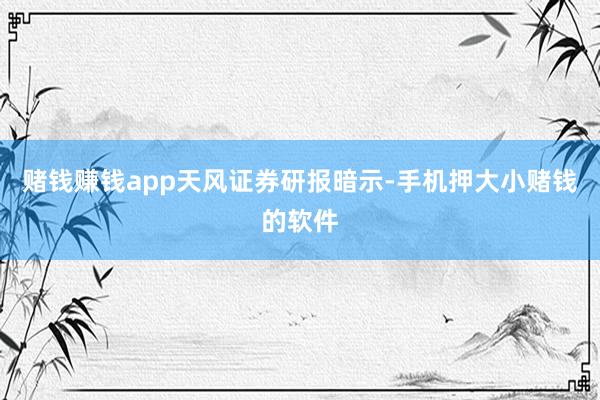 赌钱赚钱app　　天风证券研报暗示-手机押大小赌钱的软件