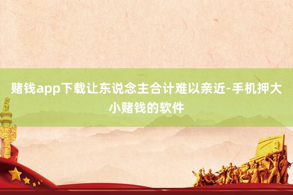 赌钱app下载让东说念主合计难以亲近-手机押大小赌钱的软件