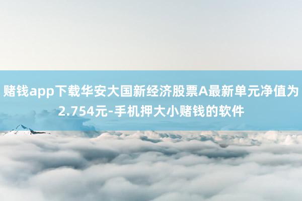 赌钱app下载华安大国新经济股票A最新单元净值为2.754元-手机押大小赌钱的软件