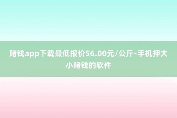 赌钱app下载最低报价56.00元/公斤-手机押大小赌钱的软件