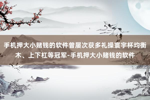 手机押大小赌钱的软件曾屡次获多礼操寰宇杯均衡木、上下杠等冠军-手机押大小赌钱的软件