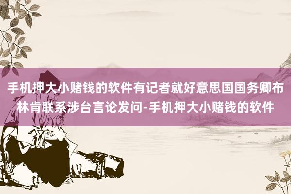 手机押大小赌钱的软件有记者就好意思国国务卿布林肯联系涉台言论发问-手机押大小赌钱的软件