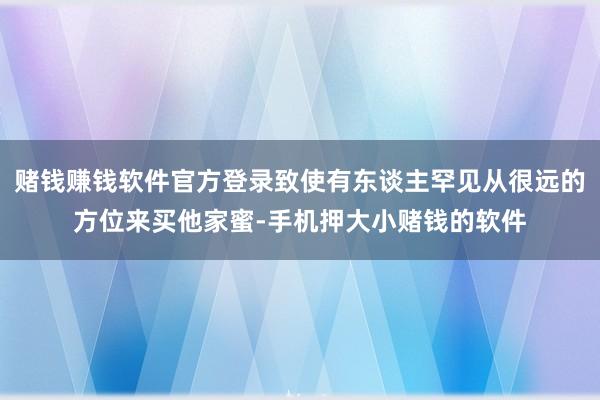 赌钱赚钱软件官方登录致使有东谈主罕见从很远的方位来买他家蜜-手机押大小赌钱的软件