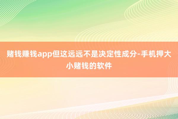 赌钱赚钱app但这远远不是决定性成分-手机押大小赌钱的软件
