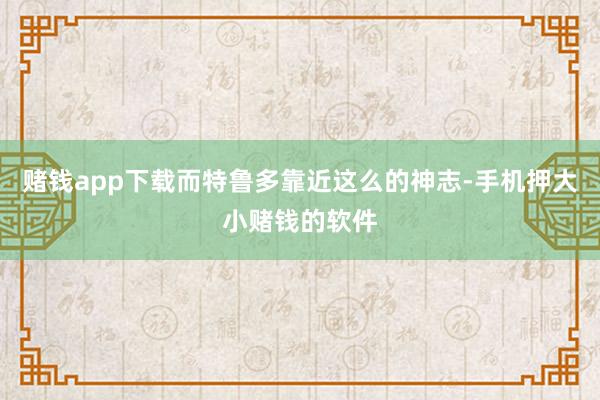 赌钱app下载而特鲁多靠近这么的神志-手机押大小赌钱的软件