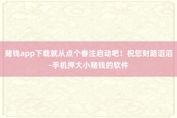 赌钱app下载就从点个眷注启动吧！祝您财路滔滔-手机押大小赌钱的软件