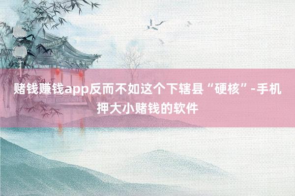 赌钱赚钱app反而不如这个下辖县“硬核”-手机押大小赌钱的软件