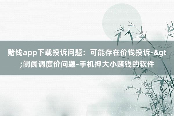 赌钱app下载投诉问题：可能存在价钱投诉->阛阓调度价问题-手机押大小赌钱的软件