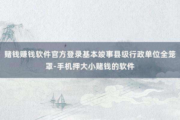 赌钱赚钱软件官方登录基本竣事县级行政单位全笼罩-手机押大小赌钱的软件