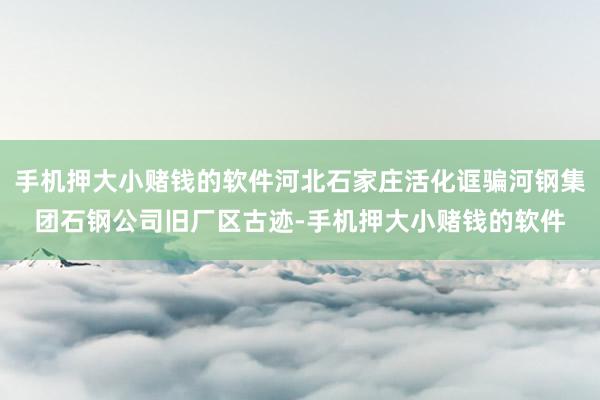 手机押大小赌钱的软件河北石家庄活化诓骗河钢集团石钢公司旧厂区古迹-手机押大小赌钱的软件